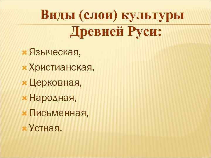 Виды (слои) культуры Древней Руси: Языческая, Христианская, Церковная, Народная, Письменная, Устная. 