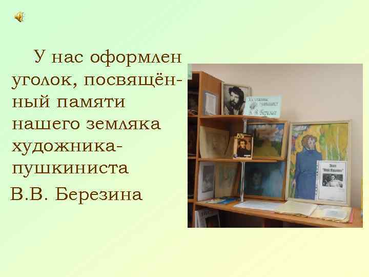 У нас оформлен уголок, посвящённый памяти нашего земляка художникапушкиниста В. В. Березина 