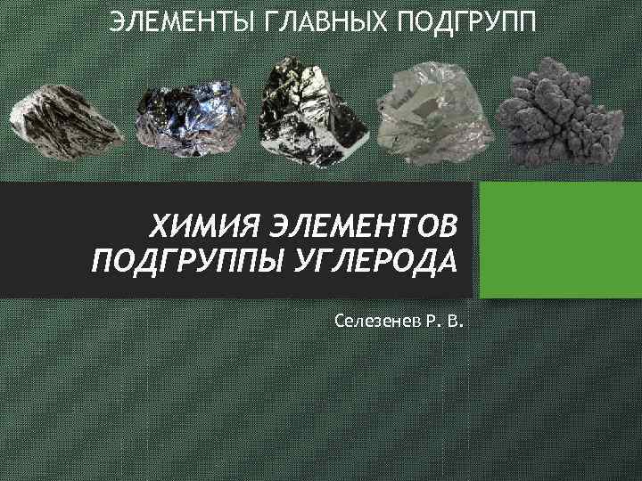 ЭЛЕМЕНТЫ ГЛАВНЫХ ПОДГРУПП ХИМИЯ ЭЛЕМЕНТОВ ПОДГРУППЫ УГЛЕРОДА Селезенев Р. В. 