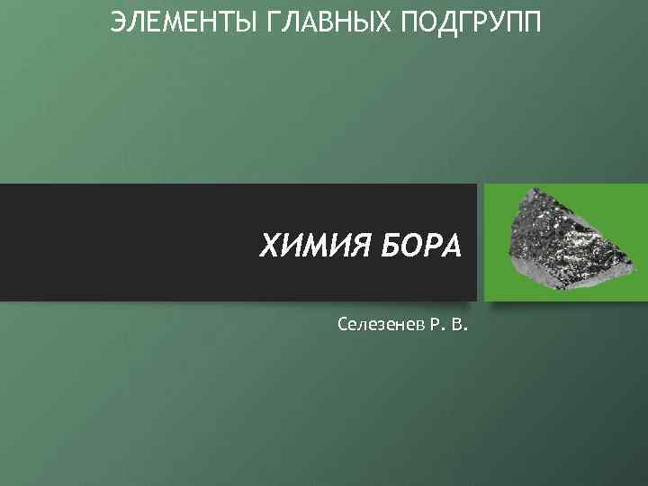 ЭЛЕМЕНТЫ ГЛАВНЫХ ПОДГРУПП ХИМИЯ БОРА Селезенев Р. В. 