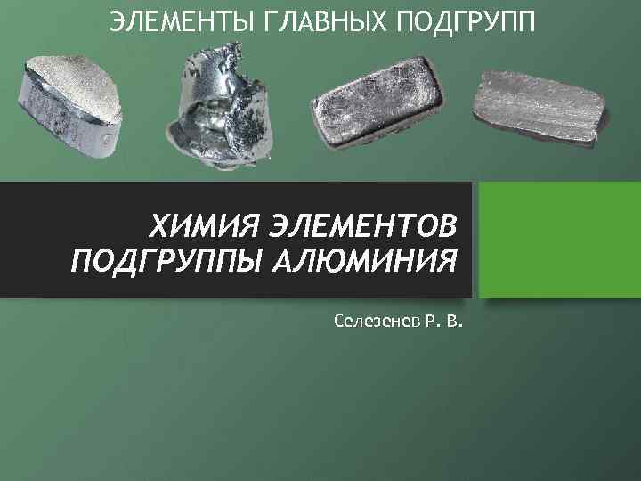 ЭЛЕМЕНТЫ ГЛАВНЫХ ПОДГРУПП ХИМИЯ ЭЛЕМЕНТОВ ПОДГРУППЫ АЛЮМИНИЯ Селезенев Р. В. 