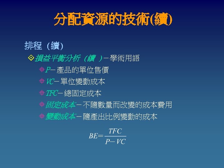 分配資源的技術(續) 排程 (續) °損益平衡分析 (續 )－學術用語 °P－產品的單位售價 °VC－單位變動成本 °TFC－總固定成本 °固定成本－不隨數量而改變的成本費用 °變動成本－隨產出比例變動的成本 