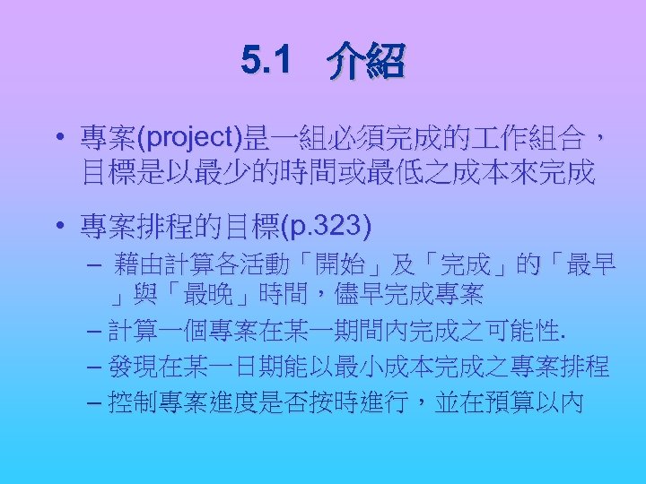 5. 1 介紹 • 專案(project)昰一組必須完成的 作組合， 目標是以最少的時間或最低之成本來完成 • 專案排程的目標(p. 323) – 藉由計算各活動「開始」及「完成」的「最早 」與「最晚」時間，儘早完成專案 –