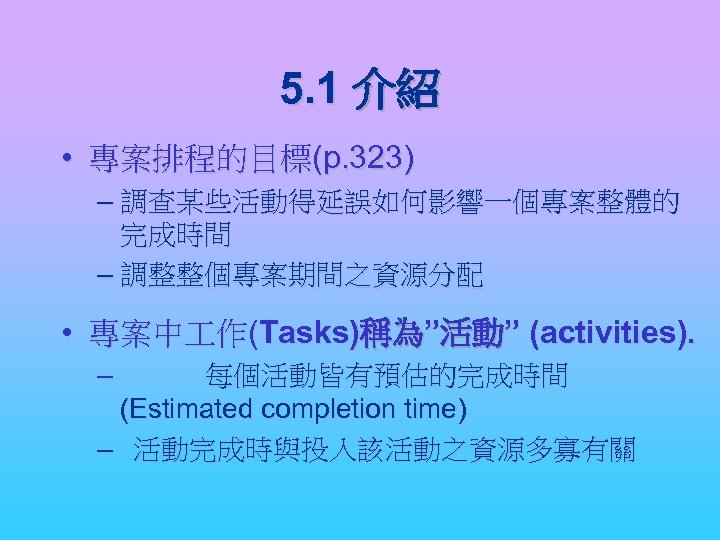 5. 1 介紹 • 專案排程的目標(p. 323) – 調查某些活動得延誤如何影響一個專案整體的 完成時間 – 調整整個專案期間之資源分配 • 專案中 作(Tasks)稱為”活動”