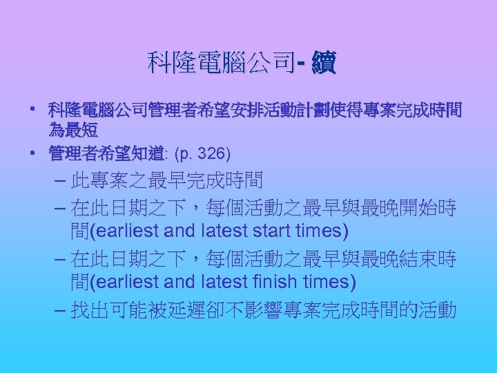 科隆電腦公司- 續 • 科隆電腦公司管理者希望安排活動計劃使得專案完成時間 為最短 • 管理者希望知道: (p. 326) – 此專案之最早完成時間 – 在此日期之下，每個活動之最早與最晚開始時 間(earliest