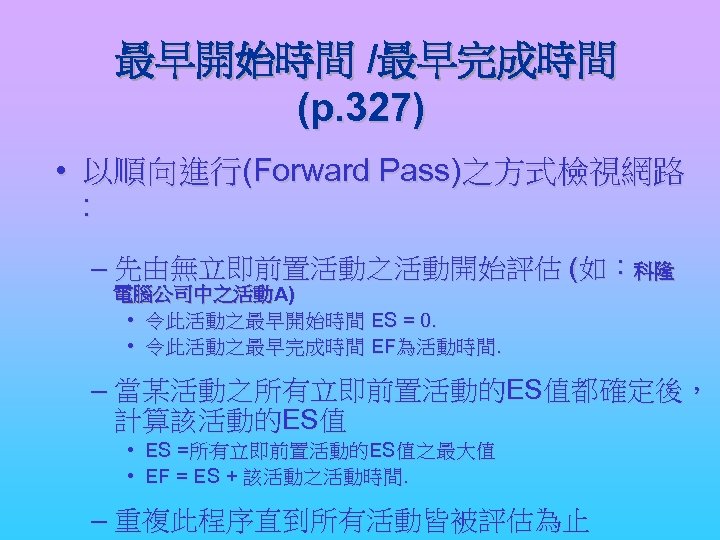 最早開始時間 /最早完成時間 (p. 327) • 以順向進行(Forward Pass)之方式檢視網路 : – 先由無立即前置活動之活動開始評估 (如：科隆 電腦公司中之活動A) • 令此活動之最早開始時間