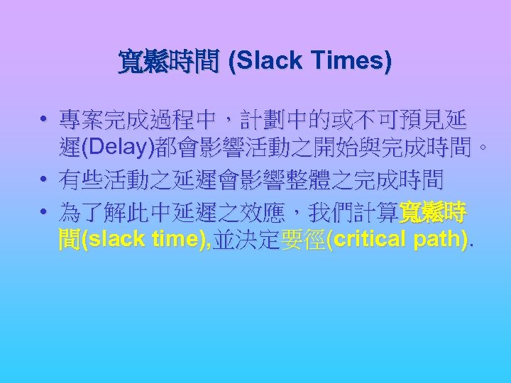 寬鬆時間 (Slack Times) • 專案完成過程中，計劃中的或不可預見延 遲(Delay)都會影響活動之開始與完成時間。 • 有些活動之延遲會影響整體之完成時間 • 為了解此中延遲之效應，我們計算寬鬆時 間(slack time), 並決定要徑(critical path).