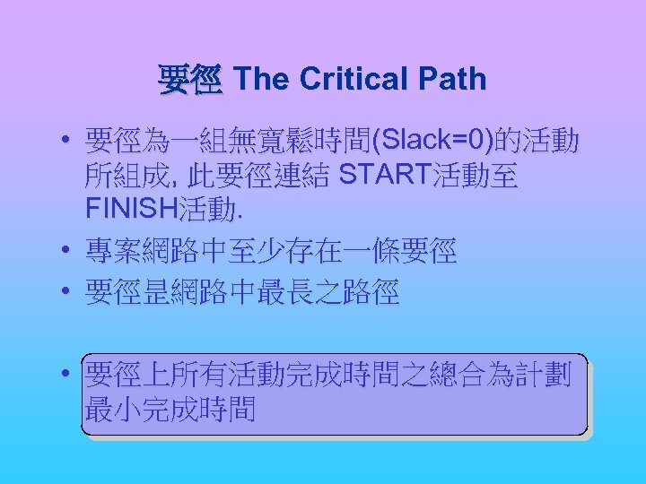 要徑 The Critical Path • 要徑為一組無寬鬆時間(Slack=0)的活動 所組成, 此要徑連結 START活動至 FINISH活動. • 專案網路中至少存在一條要徑 • 要徑昰網路中最長之路徑