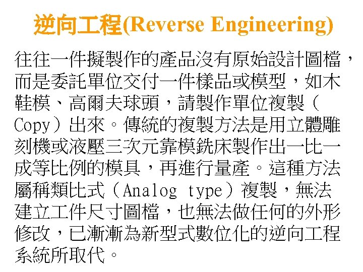 逆向 程(Reverse Engineering) 往往一件擬製作的產品沒有原始設計圖檔， 而是委託單位交付一件樣品或模型，如木 鞋模、高爾夫球頭，請製作單位複製（ Copy）出來。傳統的複製方法是用立體雕 刻機或液壓三次元靠模銑床製作出一比一 成等比例的模具，再進行量產。這種方法 屬稱類比式（Analog type）複製，無法 建立 件尺寸圖檔，也無法做任何的外形 修改，已漸漸為新型式數位化的逆向