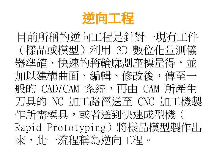 逆向 程 目前所稱的逆向 程是針對一現有 件 （樣品或模型）利用 3 D 數位化量測儀 器準確、快速的將輪廓劃座標量得，並 加以建構曲面、編輯、修改後，傳至一 般的 CAD/CAM 系統，再由