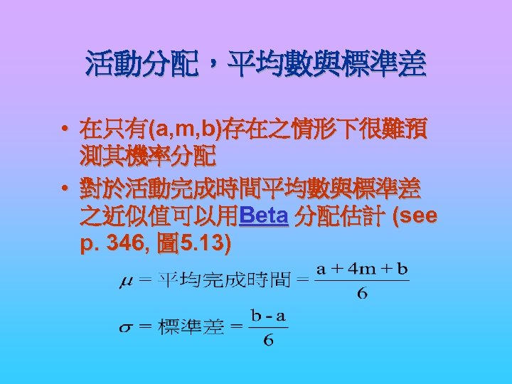活動分配，平均數與標準差 • 在只有(a, m, b)存在之情形下很難預 測其機率分配 • 對於活動完成時間平均數與標準差 之近似值可以用Beta 分配估計 (see p. 346, 圖