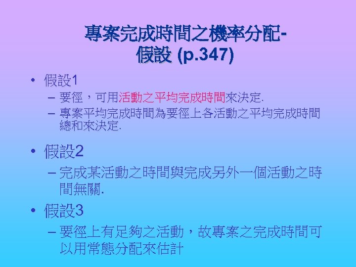 專案完成時間之機率分配假設 (p. 347) • 假設 1 – – 要徑，可用活動之平均完成時間來決定. 專案平均完成時間為要徑上各活動之平均完成時間 總和來決定. • 假設 2