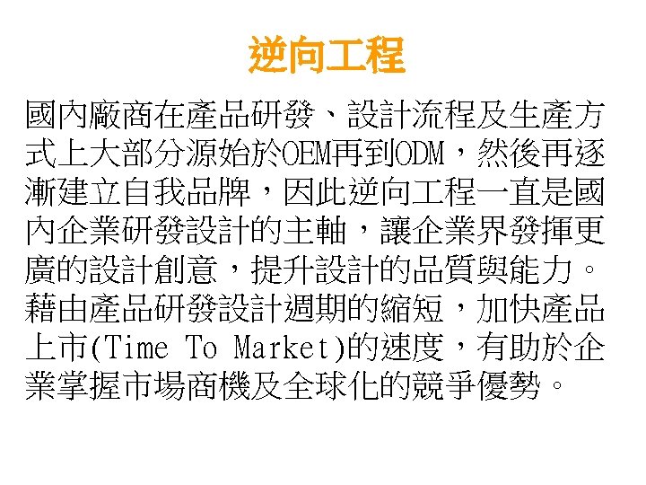 逆向 程 國內廠商在產品研發、設計流程及生產方 式上大部分源始於OEM再到ODM，然後再逐 漸建立自我品牌，因此逆向 程一直是國 內企業研發設計的主軸，讓企業界發揮更 廣的設計創意，提升設計的品質與能力。 藉由產品研發設計週期的縮短，加快產品 上市(Time To Market)的速度，有助於企 業掌握市場商機及全球化的競爭優勢。 