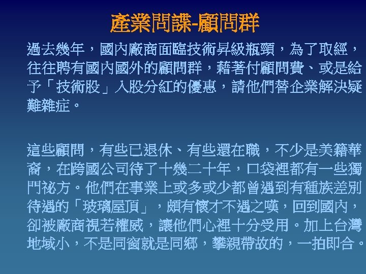 產業問諜-顧問群 過去幾年，國內廠商面臨技術昇級瓶頸，為了取經， 往往聘有國內國外的顧問群，藉著付顧問費、或是給 予「技術股」入股分紅的優惠，請他們替企業解決疑 難雜症。 這些顧問，有些已退休、有些還在職，不少是美籍華 裔，在跨國公司待了十幾二十年，口袋裡都有一些獨 門祕方。他們在事業上或多或少都曾遇到有種族差別 待遇的「玻璃屋頂」，頗有懷才不遇之嘆，回到國內， 卻被廠商視若權威，讓他們心裡十分受用。加上台灣 地域小，不是同窗就是同鄉，攀親帶故的，一拍即合。 