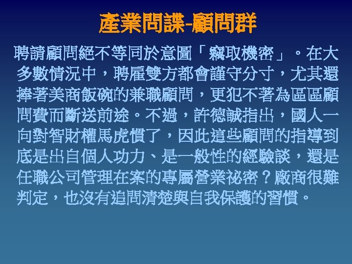 產業問諜-顧問群 聘請顧問絕不等同於意圖「竊取機密」。在大 多數情況中，聘雇雙方都會謹守分寸，尤其還 捧著美商飯碗的兼職顧問，更犯不著為區區顧 問費而斷送前途。不過，許德誠指出，國人一 向對智財權馬虎慣了，因此這些顧問的指導到 底是出自個人功力、是一般性的經驗談，還是 任職公司管理在案的專屬營業祕密？廠商很難 判定，也沒有追問清楚與自我保護的習慣。 