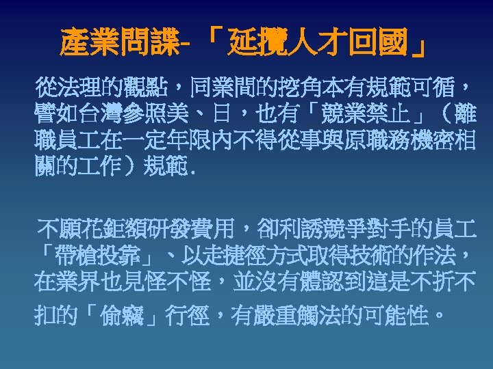產業問諜- 「延攬人才回國」 從法理的觀點，同業間的挖角本有規範可循， 譬如台灣參照美、日，也有「競業禁止」（離 職員 在一定年限內不得從事與原職務機密相 關的 作）規範. 不願花鉅額研發費用，卻利誘競爭對手的員 「帶槍投靠」、以走捷徑方式取得技術的作法， 在業界也見怪不怪，並沒有體認到這是不折不 扣的「偷竊」行徑，有嚴重觸法的可能性。 