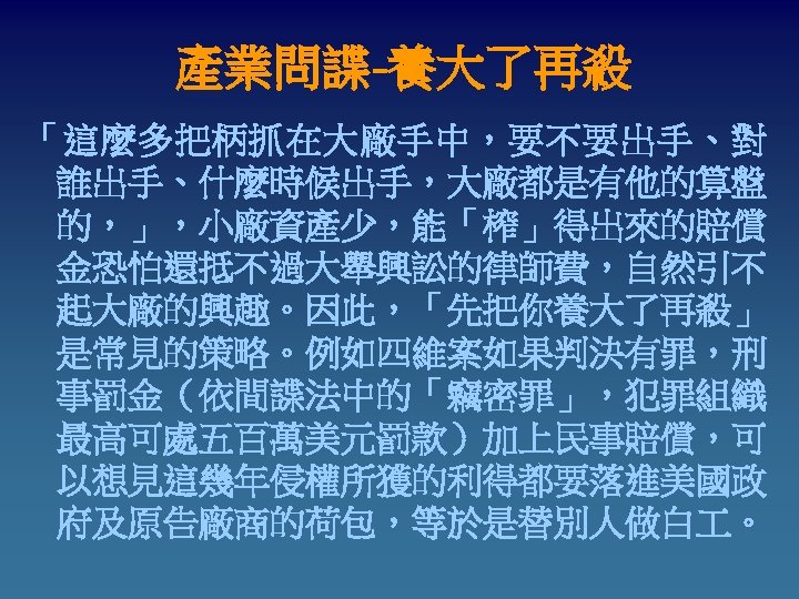 產業問諜-養大了再殺 「這麼多把柄抓在大廠手中，要不要出手、對 誰出手、什麼時候出手，大廠都是有他的算盤 的，」，小廠資產少，能「榨」得出來的賠償 金恐怕還抵不過大舉興訟的律師費，自然引不 起大廠的興趣。因此，「先把你養大了再殺」 是常見的策略。例如四維案如果判決有罪，刑 事罰金（依間諜法中的「竊密罪」，犯罪組織 最高可處五百萬美元罰款）加上民事賠償，可 以想見這幾年侵權所獲的利得都要落進美國政 府及原告廠商的荷包，等於是替別人做白 。 