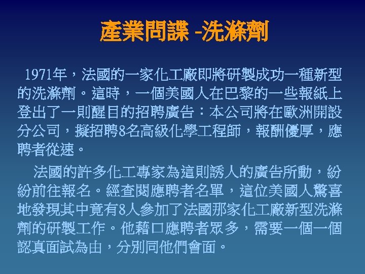產業問諜 -洗滌劑 1971年，法國的一家化 廠即將研製成功一種新型 的洗滌劑。這時，一個美國人在巴黎的一些報紙上 登出了一則醒目的招聘廣告：本公司將在歐洲開設 分公司，擬招聘 8名高級化學 程師，報酬優厚，應 聘者從速。 　　法國的許多化 專家為這則誘人的廣告所動，紛 紛前往報名。經查閱應聘者名單，這位美國人驚喜 地發現其中竟有8人參加了法國那家化