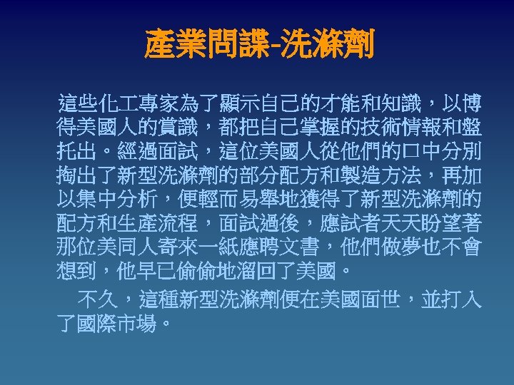 產業問諜-洗滌劑 這些化 專家為了顯示自己的才能和知識，以博 得美國人的賞識，都把自己掌握的技術情報和盤 托出。經過面試，這位美國人從他們的口中分別 掏出了新型洗滌劑的部分配方和製造方法，再加 以集中分析，便輕而易舉地獲得了新型洗滌劑的 配方和生產流程，面試過後，應試者天天盼望著 那位美同人寄來一紙應聘文書，他們做夢也不會 想到，他早已偷偷地溜回了美國。 　　不久，這種新型洗滌劑便在美國面世，並打入 了國際市場。 