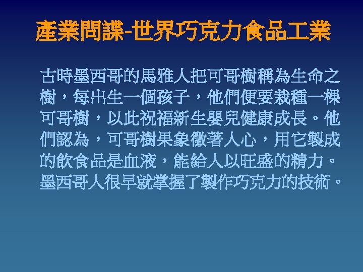 產業問諜-世界巧克力食品 業 古時墨西哥的馬雅人把可哥樹稱為生命之 樹，每出生一個孩子，他們便要栽種一棵 可哥樹，以此祝福新生嬰兒健康成長。他 們認為，可哥樹果象徵著人心，用它製成 的飲食品是血液，能給人以旺盛的精力。 墨西哥人很早就掌握了製作巧克力的技術。 