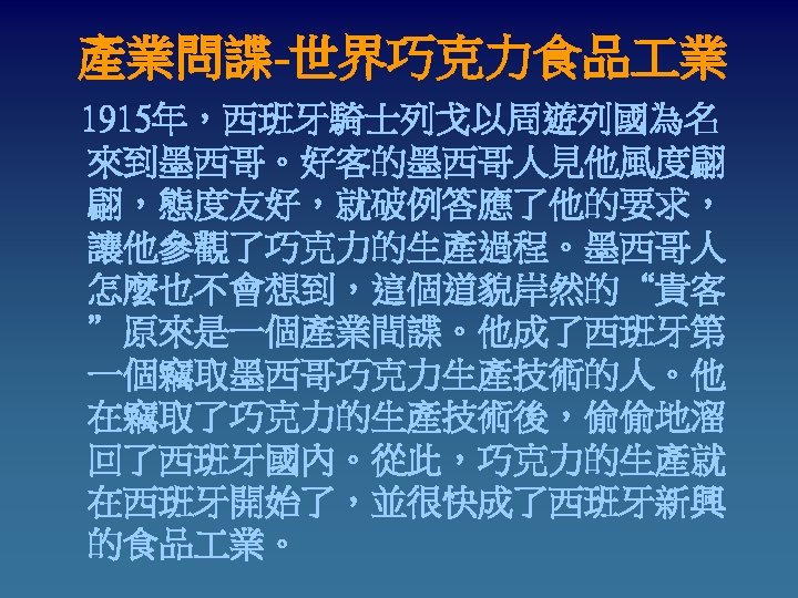 產業問諜-世界巧克力食品 業 1915年，西班牙騎士列戈以周遊列國為名 來到墨西哥。好客的墨西哥人見他風度翩 翩，態度友好，就破例答應了他的要求， 讓他參觀了巧克力的生產過程。墨西哥人 怎麼也不會想到，這個道貌岸然的“貴客 ”原來是一個產業間諜。他成了西班牙第 一個竊取墨西哥巧克力生產技術的人。他 在竊取了巧克力的生產技術後，偷偷地溜 回了西班牙國內。從此，巧克力的生產就 在西班牙開始了，並很快成了西班牙新興 的食品 業。