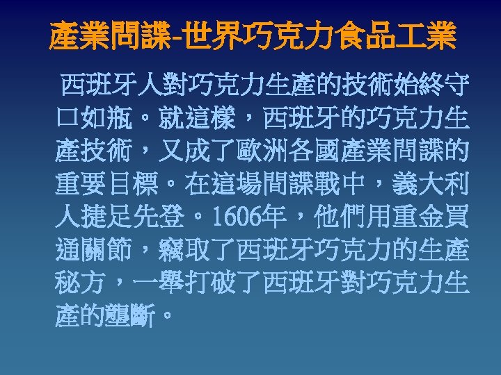 產業問諜-世界巧克力食品 業 西班牙人對巧克力生產的技術始終守 口如瓶。就這樣，西班牙的巧克力生 產技術，又成了歐洲各國產業問諜的 重要目標。在這場間諜戰中，義大利 人捷足先登。1606年，他們用重金買 通關節，竊取了西班牙巧克力的生產 秘方，一舉打破了西班牙對巧克力生 產的壟斷。 
