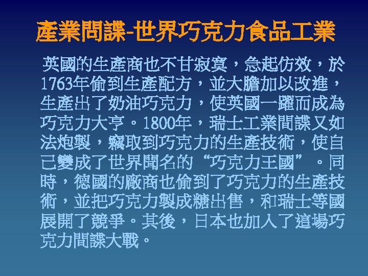 產業問諜-世界巧克力食品 業 英國的生產商也不甘寂寞，急起仿效，於 1763年偷到生產配方，並大膽加以改進， 生產出了奶油巧克力，使英國一躍而成為 巧克力大亨。1800年，瑞士 業間諜又如 法炮製，竊取到巧克力的生產技術，使自 己變成了世界聞名的“巧克力王國”。同 時，德國的廠商也偷到了巧克力的生產技 術，並把巧克力製成糖出售，和瑞士等國 展開了競爭。其後，日本也加入了這場巧 克力間諜大戰。 