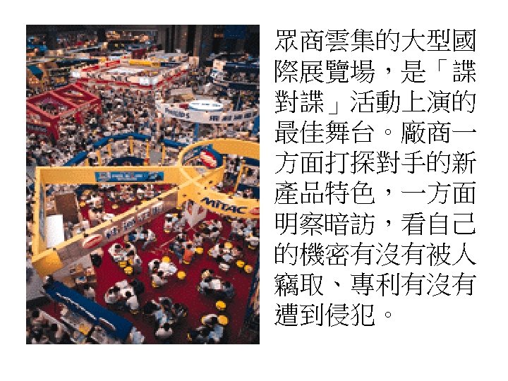 眾商雲集的大型國 際展覽場，是「諜 對諜」活動上演的 最佳舞台。廠商一 方面打探對手的新 產品特色，一方面 明察暗訪，看自己 的機密有沒有被人 竊取、專利有沒有 遭到侵犯。 