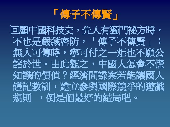 「傳子不傳賢」 回顧中國科技史，先人有獨門祕方時， 不也是嚴藏密防，「傳子不傳賢」； 無人可傳時，寧可付之一炬也不願公 諸於世。由此觀之，中國人怎會不懂 知識的價值？經濟間諜案若能讓國人 謹記教訓，建立參與國際競爭的遊戲 規則 ，倒是個最好的結局吧。 