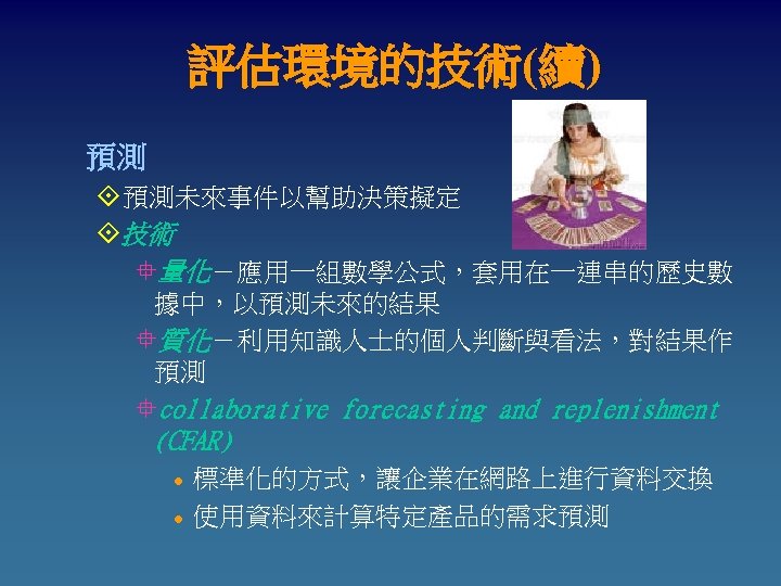 評估環境的技術(續) 預測 °預測未來事件以幫助決策擬定 °技術 °量化－應用一組數學公式，套用在一連串的歷史數 據中，以預測未來的結果 °質化－利用知識人士的個人判斷與看法，對結果作 預測 °collaborative forecasting and replenishment (CFAR) l