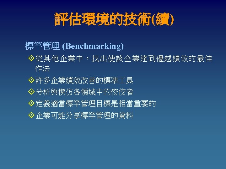 評估環境的技術(續) 標竿管理 (Benchmarking) °從其他企業中，找出使該企業達到優越績效的最佳 作法 °許多企業績效改善的標準 具 °分析與模仿各領域中的佼佼者 °定義適當標竿管理目標是相當重要的 °企業可能分享標竿管理的資料 