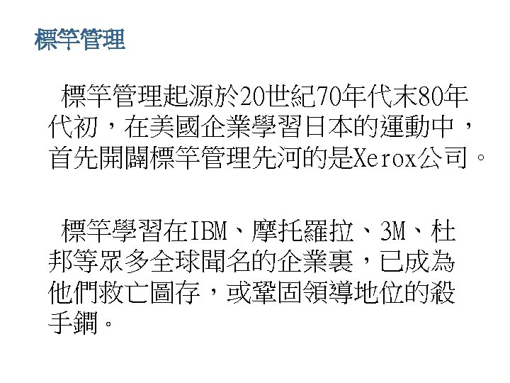 標竿管理 • 標竿管理起源於 20世紀70年代末 80年 代初，在美國企業學習日本的運動中， 首先開闢標竿管理先河的是Xerox公司。 • 標竿學習在IBM、摩托羅拉、3 M、杜 邦等眾多全球聞名的企業裏，已成為 他們救亡圖存，或鞏固領導地位的殺 手鐧。 