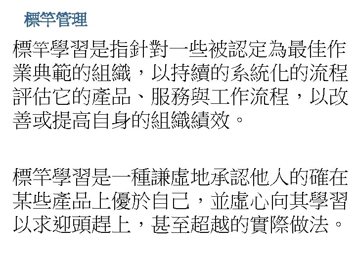 標竿管理 • 標竿學習是指針對一些被認定為最佳作 業典範的組織，以持續的系統化的流程， 評估它的產品、服務與 作流程，以改 善或提高自身的組織績效。 • 標竿學習是一種謙虛地承認他人的確在 某些產品上優於自己，並虛心向其學習， 以求迎頭趕上，甚至超越的實際做法。 