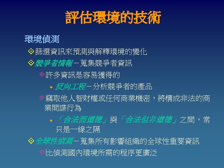 評估環境的技術 環境偵測 °篩選資訊來預測與解釋環境的變化 °競爭者情報－蒐集競爭者資訊 °許多資訊是容易獲得的 l 反向 程－分析競爭者的產品 °竊取他人智財權或任何商業機密，將構成非法的商 業間諜行為 l 「合法而道德」 與 「合法但非道德」