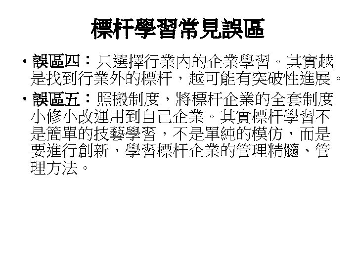 標杆學習常見誤區 • 誤區四：只選擇行業內的企業學習。其實越 是找到行業外的標杆，越可能有突破性進展。 • 誤區五：照搬制度，將標杆企業的全套制度 小修小改運用到自己企業。其實標杆學習不 是簡單的技藝學習，不是單純的模仿，而是 要進行創新，學習標杆企業的管理精髓、管 理方法。 