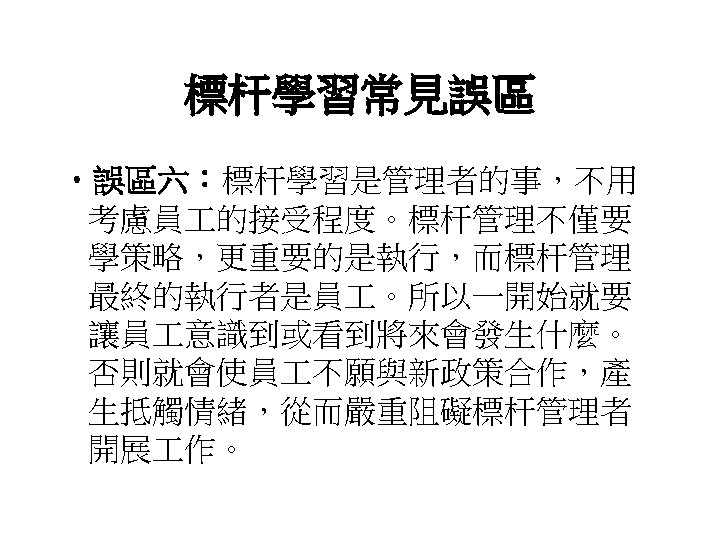 標杆學習常見誤區 • 誤區六：標杆學習是管理者的事，不用 考慮員 的接受程度。標杆管理不僅要 學策略，更重要的是執行，而標杆管理 最終的執行者是員 。所以一開始就要 讓員 意識到或看到將來會發生什麼。 否則就會使員 不願與新政策合作，產 生抵觸情緒，從而嚴重阻礙標杆管理者 開展