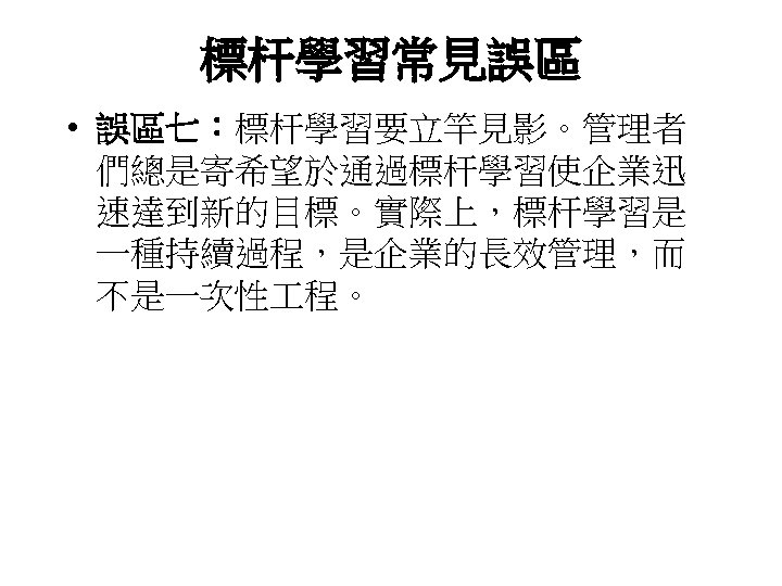 標杆學習常見誤區 • 誤區七：標杆學習要立竿見影。管理者 們總是寄希望於通過標杆學習使企業迅 速達到新的目標。實際上，標杆學習是 一種持續過程，是企業的長效管理，而 不是一次性 程。 