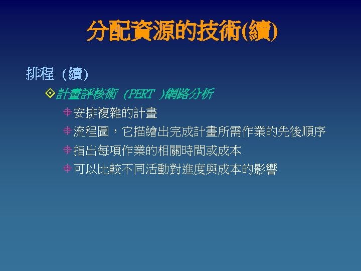 分配資源的技術(續) 排程 (續) °計畫評核術 (PERT )網路分析 °安排複雜的計畫 °流程圖，它描繪出完成計畫所需作業的先後順序 °指出每項作業的相關時間或成本 °可以比較不同活動對進度與成本的影響 