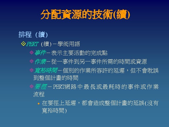 分配資源的技術(續) 排程 (續) °PERT (續)－學術用語 °事件－表示主要活動的完成點 °作業－從一事件到另一事件所需的時間或資源 °寬裕時間－個別的作業所容許的延遲，但不會耽誤 到整個計畫的時間 °要 徑 － PERT網 路