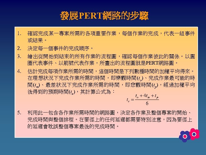 發展PERT網路的步驟 1. 確認完成某一專案所需的各項重要作業，每個作業的完成，代表一組事件 或結果。 2. 決定每一個事件的完成順序。 3. 繪出從開始到結束的所有作業的流程圖，確認每個作業彼此的關係。以圓 圈代表事件、以箭號代表作業，所畫出的流程圖就是PERT網路圖。 4. 估計完成每項作業所需的時間，這個時間是下列數種時間的加權平均得來。 在理想狀況下完成作業所需的時間，即樂觀時間(to)、完成作業最可能的時 間(tm)、最差狀況下完成作業所需的時間，即悲觀時間(tp)，經過加權平均 後得到的預期時間(te)，其計算公式為：
