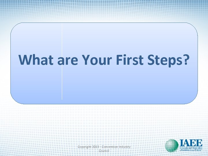 What are Your First Steps? Copyright 2013 - Convention Industry Council 