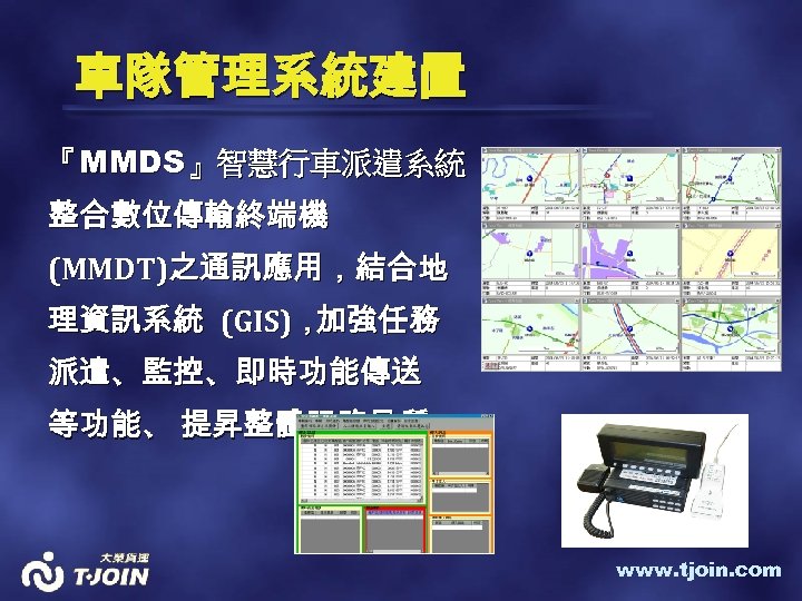 車隊管理系統建置 『MMDS』智慧行車派遣系統 整合數位傳輸終端機 (MMDT)之通訊應用，結合地 理資訊系統 (GIS)， 加強任務 派遣、監控、即時功能傳送 等功能、 提昇整體服務品質。 www. tjoin. com 