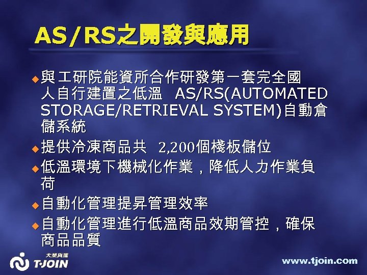 AS/RS之開發與應用 與 研院能資所合作研發第一套完全國 人自行建置之低溫 AS/RS(AUTOMATED STORAGE/RETRIEVAL SYSTEM)自動倉 儲系統 u 提供冷凍商品共 2, 200個棧板儲位 u 低溫環境下機械化作業，降低人力作業負