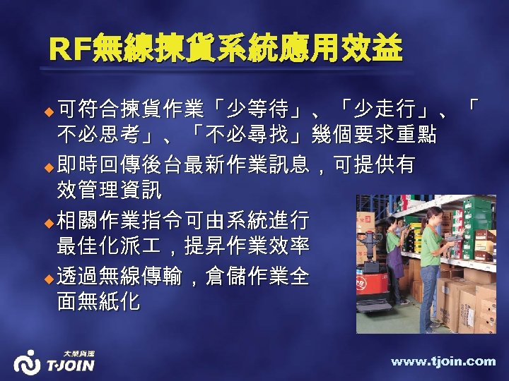 RF無線揀貨系統應用效益 可符合揀貨作業「少等待」、「少走行」、「 不必思考」、「不必尋找」幾個要求重點 u 即時回傳後台最新作業訊息，可提供有 效管理資訊 u 相關作業指令可由系統進行 最佳化派 ，提昇作業效率 u 透過無線傳輸，倉儲作業全 面無紙化 u