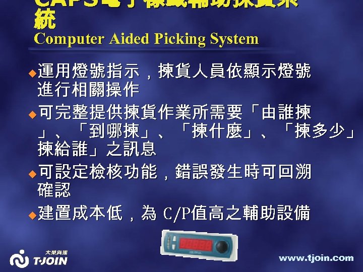 CAPS電子標籤輔助揀貨系 統 Computer Aided Picking System 運用燈號指示，揀貨人員依顯示燈號 進行相關操作 u可完整提供揀貨作業所需要「由誰揀 」、「到哪揀」、「揀什麼」、「揀多少」、 」、「到哪揀」、「揀什麼」、「揀多少」 揀給誰」之訊息 u可設定檢核功能，錯誤發生時可回溯 確認
