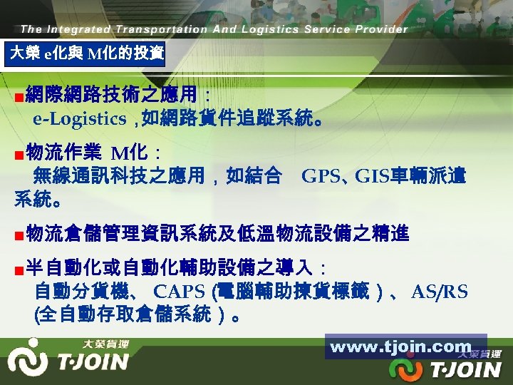 大榮 e化與 M化的投資 ■網際網路技術之應用： e-Logistics， 如網路貨件追蹤系統。 ■物流作業 M化： 無線通訊科技之應用，如結合 GPS、 GIS車輛派遣 系統。 ■物流倉儲管理資訊系統及低溫物流設備之精進 ■半自動化或自動化輔助設備之導入：