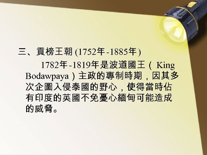 三、貢榜王朝 (1752年 -1885年 ) 1782年 -1819年是波道國王（ King Bodawpaya）主政的專制時期，因其多 次企圖入侵泰國的野心，使得當時佔 有印度的英國不免憂心緬甸可能造成 的威脅。 