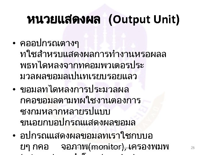 หนวยแสดงผล (Output Unit) • คออปกรณตางๆ ทใชสำหรบแสดงผลการทำงานหรอผลล พธทไดหลงจากทคอมพวเตอรประ มวลผลขอมลเปนทเรยบรอยแลว • ขอมลทไดหลงการประมวลผล กคอขอมลตามทผใชงานตองการ ซงกมหลากหลายรปแบบ ขนอยกบอปกรณแสดงผลขอมล •