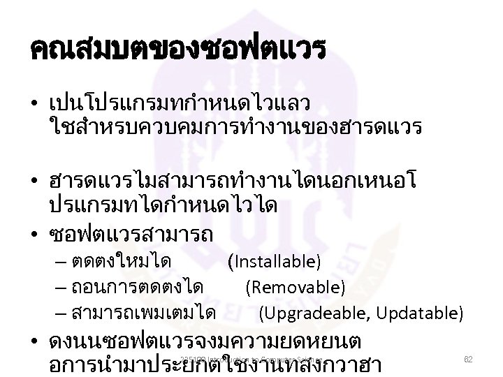 คณสมบตของซอฟตแวร • เปนโปรแกรมทกำหนดไวแลว ใชสำหรบควบคมการทำงานของฮารดแวร • ฮารดแวรไมสามารถทำงานไดนอกเหนอโ ปรแกรมทไดกำหนดไวได • ซอฟตแวรสามารถ – ตดตงใหมได (Installable) – ถอนการตดตงได