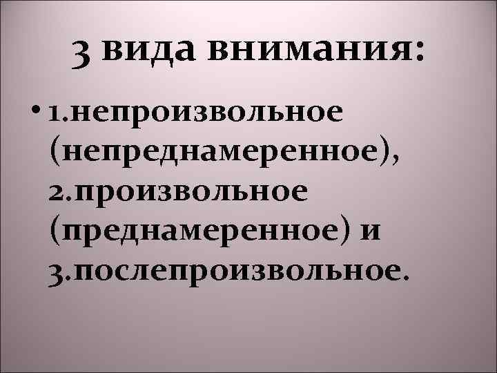 3 вида внимания: • 1. непроизвольное (непреднамеренное), 2. произвольное (преднамеренное) и 3. послепроизвольное. 